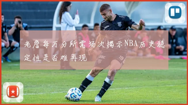 老詹每万分所需场次揭示NBA历史稳定性是否难再现