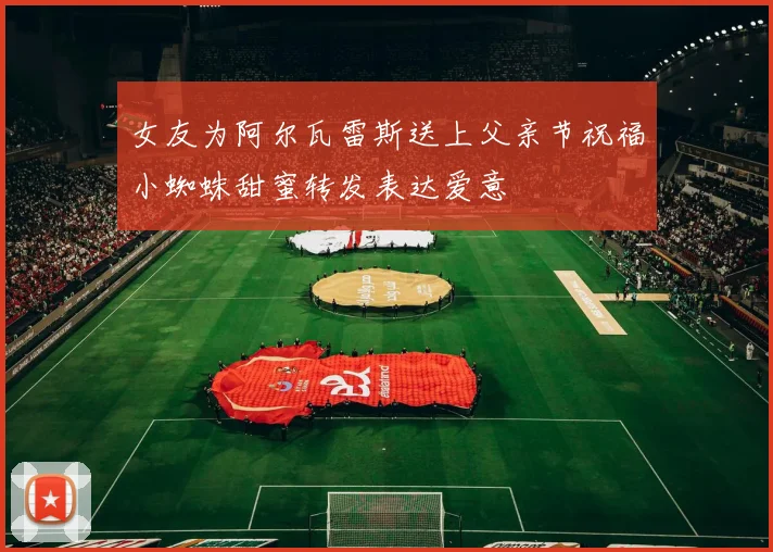 女友为阿尔瓦雷斯送上父亲节祝福小蜘蛛甜蜜转发表达爱意