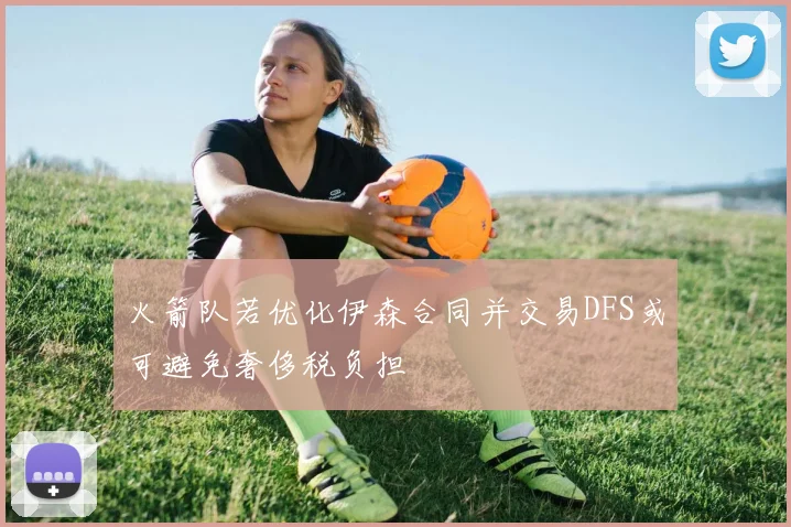 火箭队若优化伊森合同并交易DFS或可避免奢侈税负担
