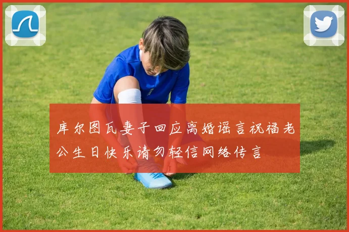 库尔图瓦妻子回应离婚谣言祝福老公生日快乐请勿轻信网络传言