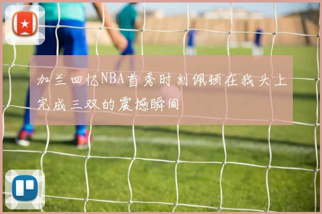 加兰回忆NBA首秀时刻佩顿在我头上完成三双的震撼瞬间