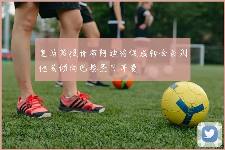 皇马若报价布阿迪将促成转会否则他或倾向巴黎圣日耳曼
