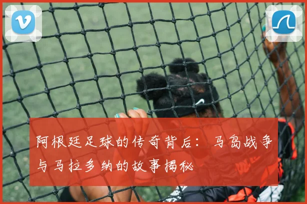 阿根廷足球的传奇背后：马岛战争与马拉多纳的故事揭秘