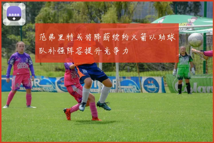 范弗里特或将降薪续约火箭以助球队补强阵容提升竞争力