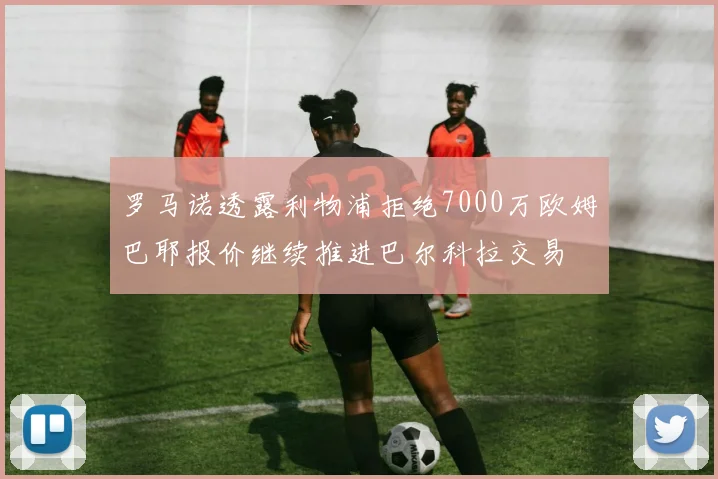 罗马诺透露利物浦拒绝7000万欧姆巴耶报价继续推进巴尔科拉交易