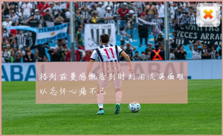 格列兹曼感慨告别时刻泪流满面难以忘怀心痛不已