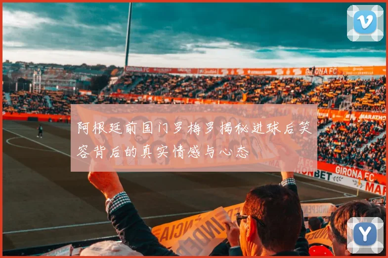 阿根廷前国门罗梅罗揭秘进球后笑容背后的真实情感与心态