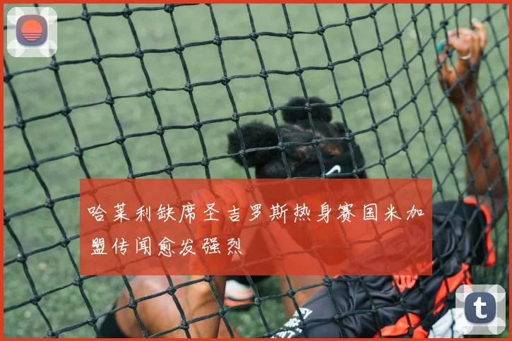 哈莱利缺席圣吉罗斯热身赛国米加盟传闻愈发强烈