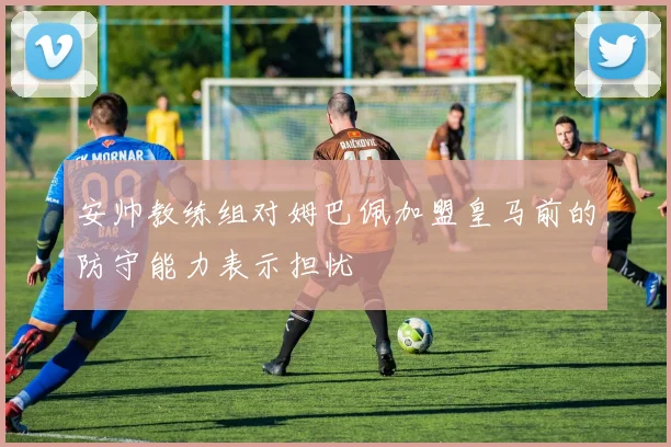 安帅教练组对姆巴佩加盟皇马前的防守能力表示担忧