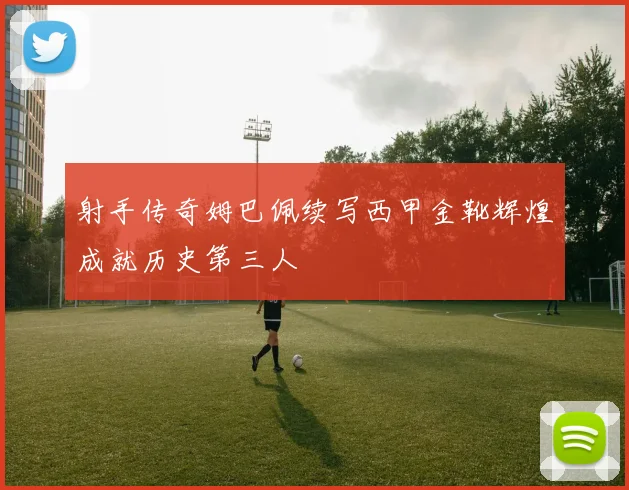 射手传奇姆巴佩续写西甲金靴辉煌成就历史第三人