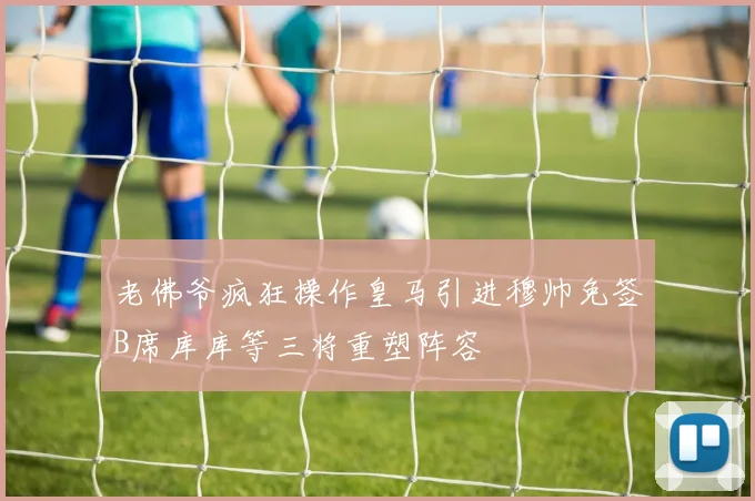 老佛爷疯狂操作皇马引进穆帅免签B席库库等三将重塑阵容