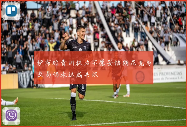 伊布对青训权力不愿妥协朗尼克与交易仍未达成共识