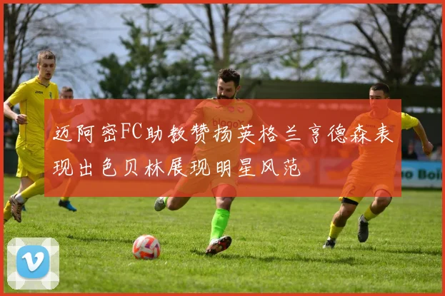 迈阿密FC助教赞扬英格兰亨德森表现出色贝林展现明星风范