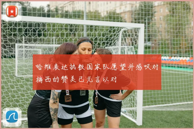 哈维表达执教国家队愿望并感叹对梅西的赞美已无言以对
