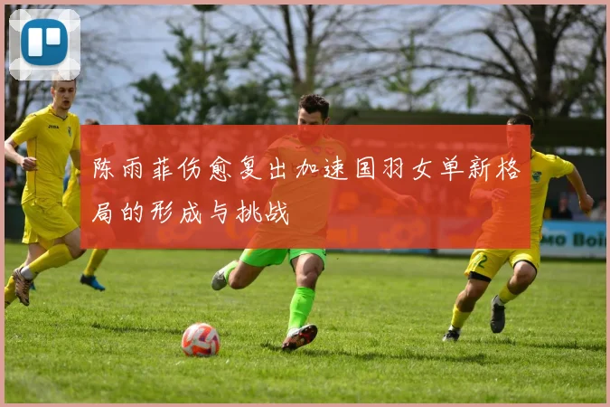 陈雨菲伤愈复出加速国羽女单新格局的形成与挑战