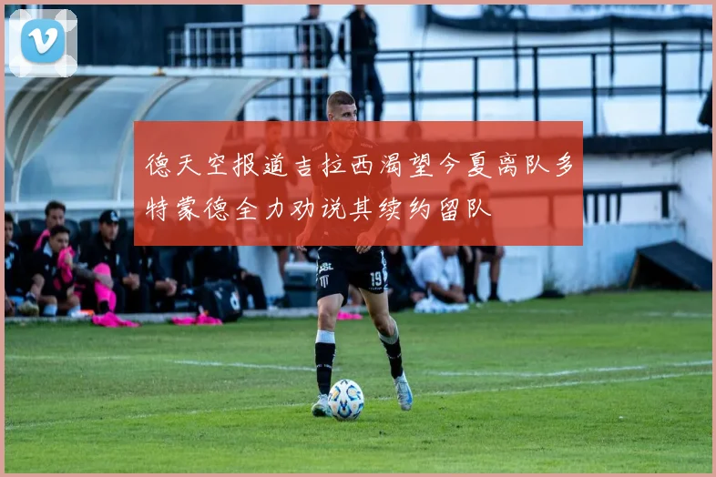 德天空报道吉拉西渴望今夏离队多特蒙德全力劝说其续约留队