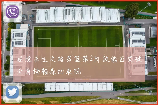 逆境求生之路男篮第2阶段能否突破全看杨瀚森的表现