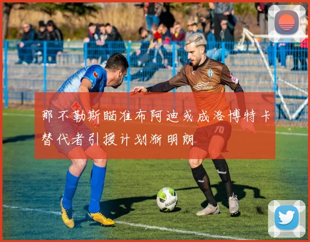 那不勒斯瞄准布阿迪或成洛博特卡替代者引援计划渐明朗