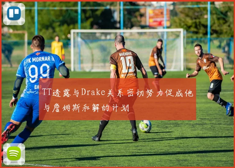 TT透露与Drake关系密切努力促成他与詹姆斯和解的计划
