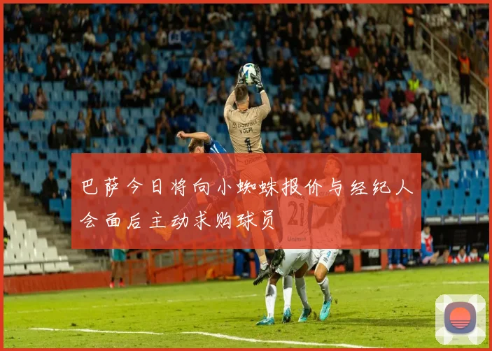 巴萨今日将向小蜘蛛报价与经纪人会面后主动求购球员