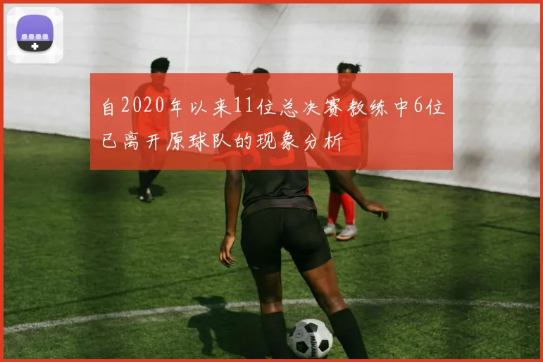 自2020年以来11位总决赛教练中6位已离开原球队的现象分析