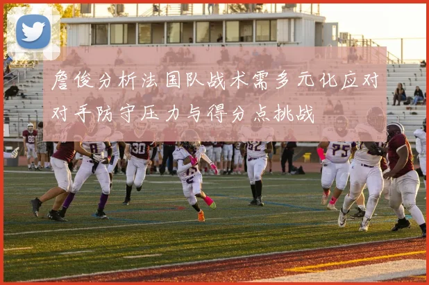 詹俊分析法国队战术需多元化应对对手防守压力与得分点挑战