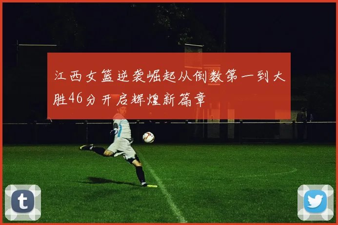江西女篮逆袭崛起从倒数第一到大胜46分开启辉煌新篇章