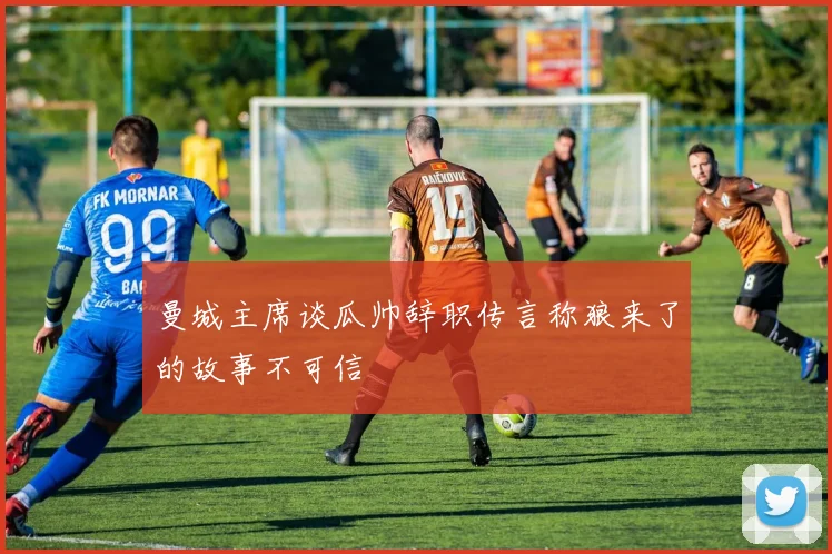 曼城主席谈瓜帅辞职传言称狼来了的故事不可信