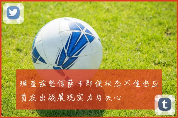 理查兹坚信萨卡即使状态不佳也应首发出战展现实力与决心