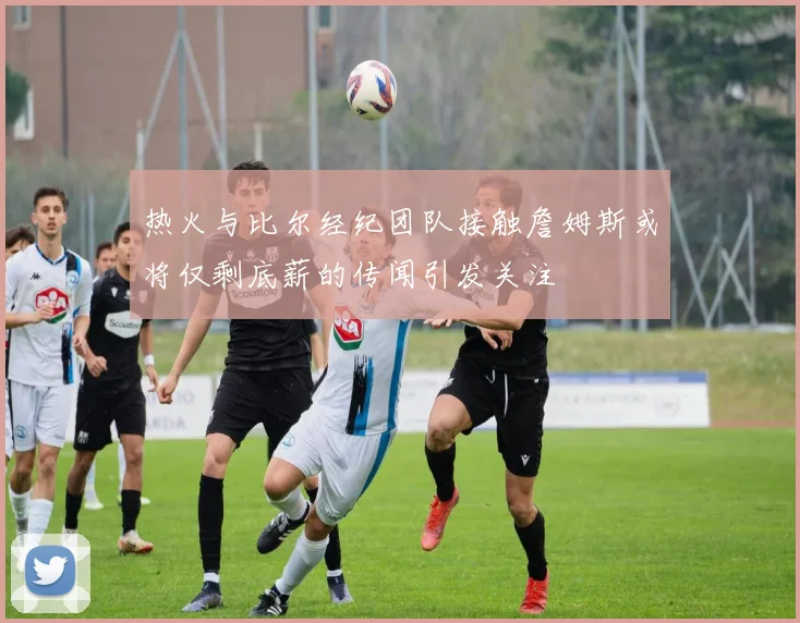 热火与比尔经纪团队接触詹姆斯或将仅剩底薪的传闻引发关注