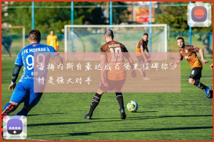 吉梅内斯自豪达成百场里程碑称沙特是强大对手