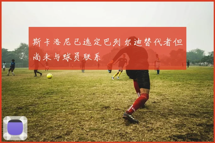 斯卡洛尼已选定巴列尔迪替代者但尚未与球员联系