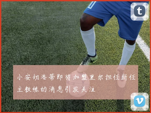 小安切洛蒂即将加盟里尔担任新任主教练的消息引发关注