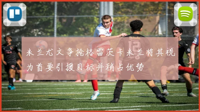 米兰尤文争抢格雷茨卡米兰将其视为首要引援目标并稍占优势