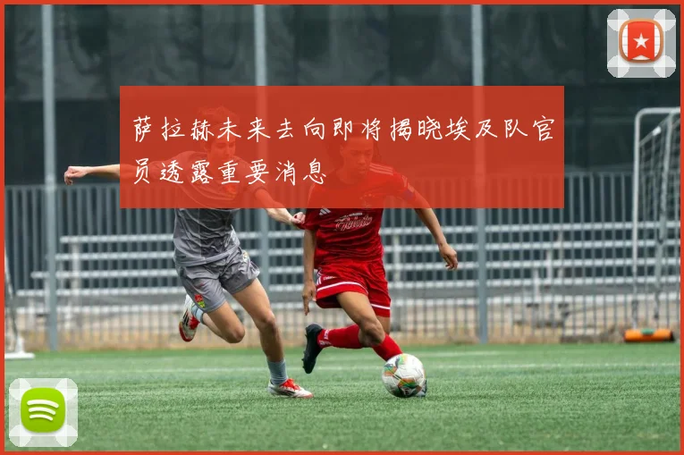萨拉赫未来去向即将揭晓埃及队官员透露重要消息
