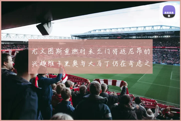 尤文图斯重燃对米兰门将迈尼昂的兴趣维卡里奥与大马丁仍在考虑之中